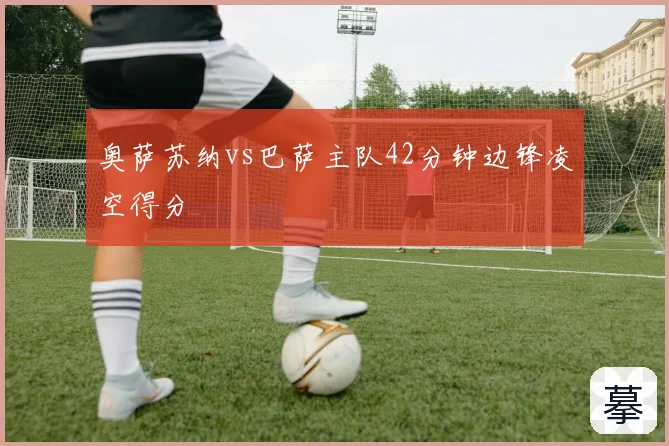 奥萨苏纳vs巴萨主队42分钟边锋凌空得分